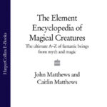 The Element Encyclopedia of Magical Creatures: The Ultimate A–Z of Fantastic Beings from Myth and Magic
