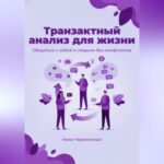 Транзактный анализ для жизни. Общаться с собой и людьми без конфликтов